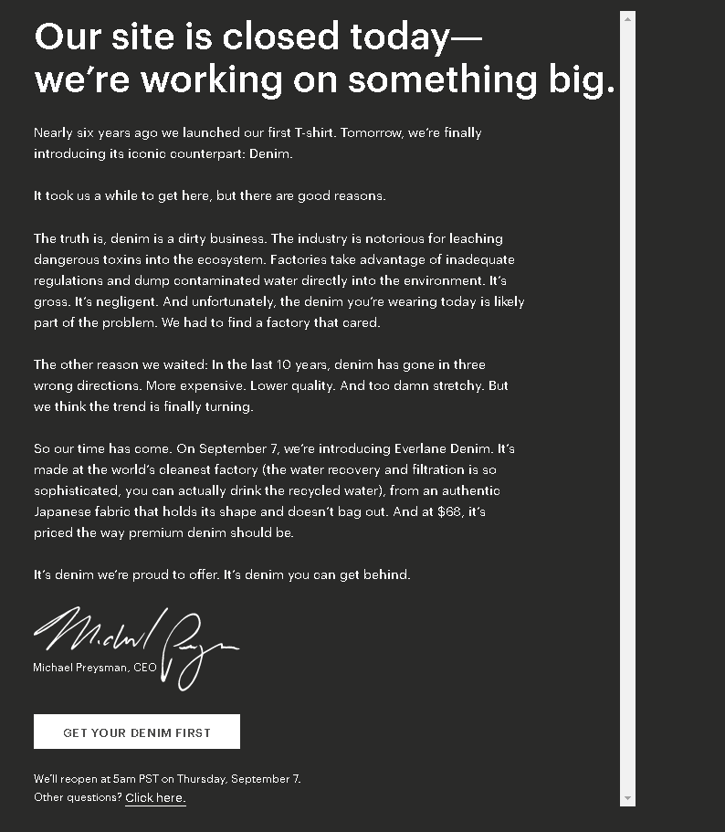 Our site is closed today— we’re working on something big. Nearly six years ago we launched our first T-shirt. Tomorrow, we’re finally introducing its iconic counterpart: Denim. It took us a while to get here, but there are good reasons. The truth is, denim is a dirty business. The industry is notorious for leaching dangerous toxins into the ecosystem. Factories take advantage of inadequate regulations and dump contaminated water directly into the environment. It’s gross. It’s negligent. And unfortunately, the denim you’re wearing today is likely part of the problem. We had to find a factory that cared. The other reason we waited: In the last 10 years, denim has gone in three wrong directions. More expensive. Lower quality. And too damn stretchy. But we think the trend is finally turning. So our time has come. On September 7, we’re introducing Everlane Denim. It’s made at the world’s cleanest factory (the water recovery and filtration is so sophisticated, you can actually drink the recycled water), from an authentic Japanese fabric that holds its shape and doesn’t bag out. And at $68, it’s priced the way premium denim should be. It’s denim we’re proud to offer. It’s denim you can get behind.